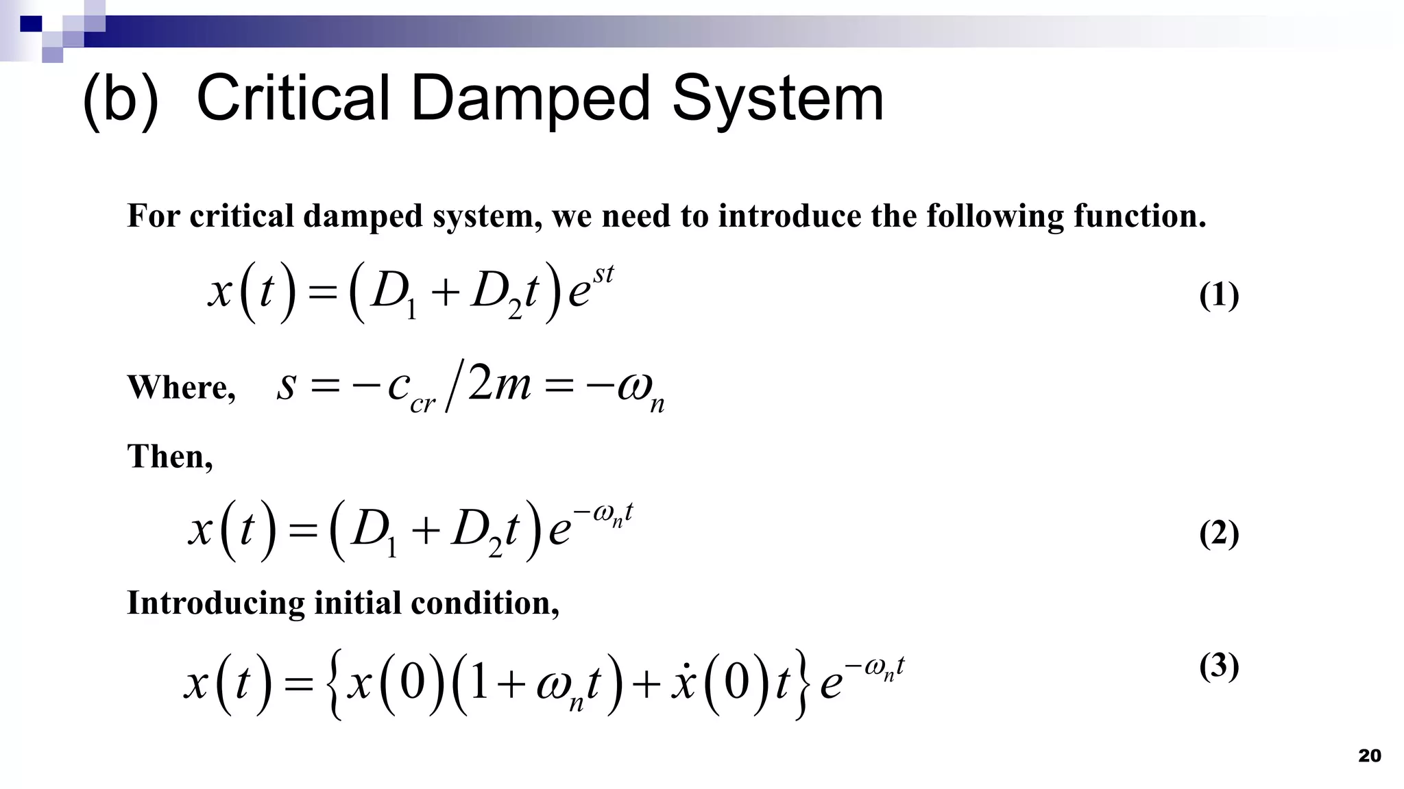 (b) Critical Damped System
20
For critical damped system, we need to introduce the following function.
   
1 2
st
x t D D t e
  (1)
Where, 2
cr n
s c m 
   
Then,
   
1 2
nt
x t D D t e 

  (2)
Introducing initial condition,
      
 
0 1 0 nt
n
x t x t x t e 
 
   (3)
 