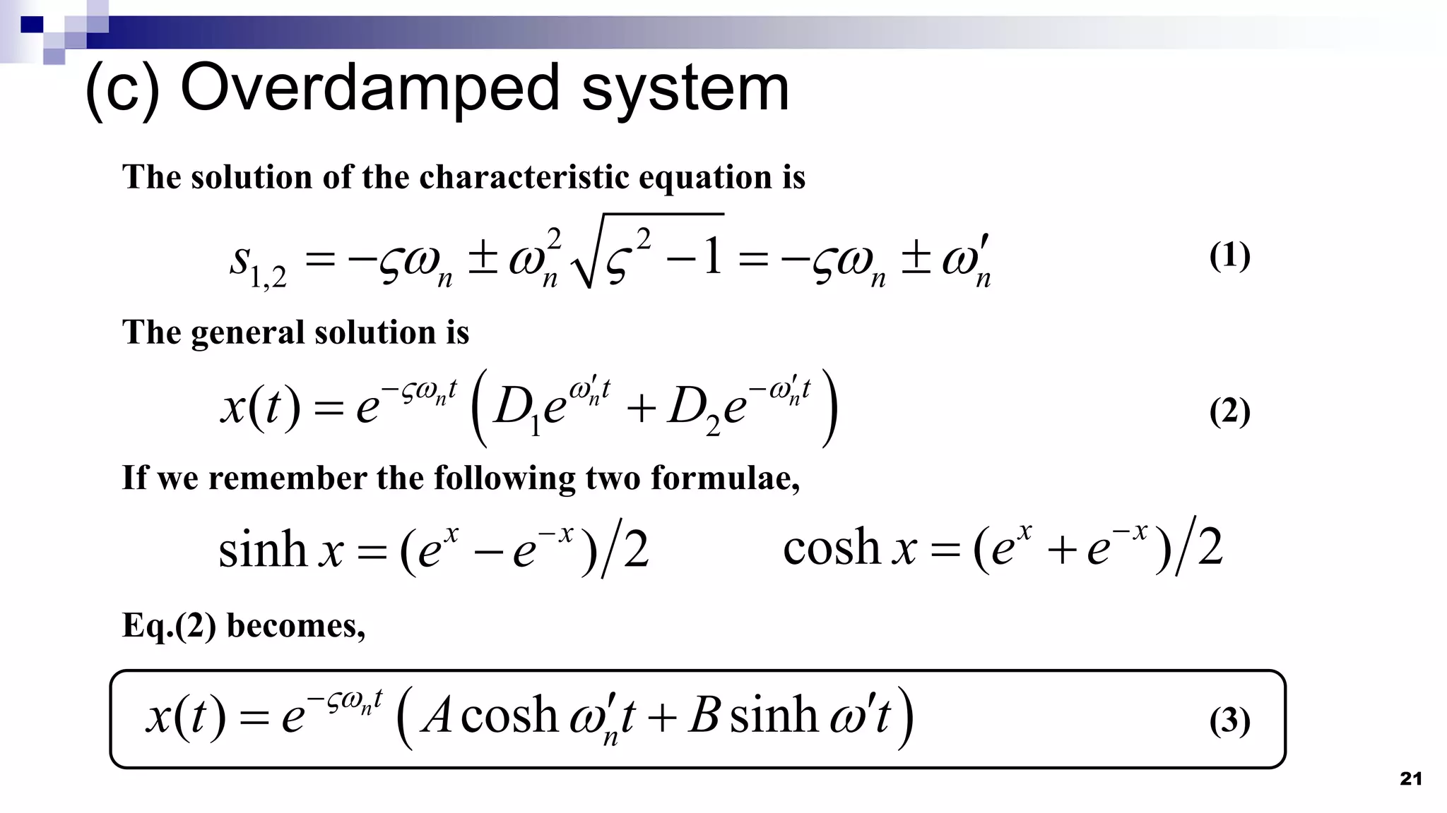 (c) Overdamped system
21
2 2
1,2 1
n n n n
s     
      
The solution of the characteristic equation is
(1)
The general solution is
 
1 2
( ) n n n
t t t
x t e D e D e
  
 
 
  (2)
If we remember the following two formulae,
sinh ( ) 2
x x
x e e
  cosh ( ) 2
x x
x e e
 
Eq.(2) becomes,
 
( ) cosh sinh
nt
n
x t e A t B t

 

 
  (3)
 