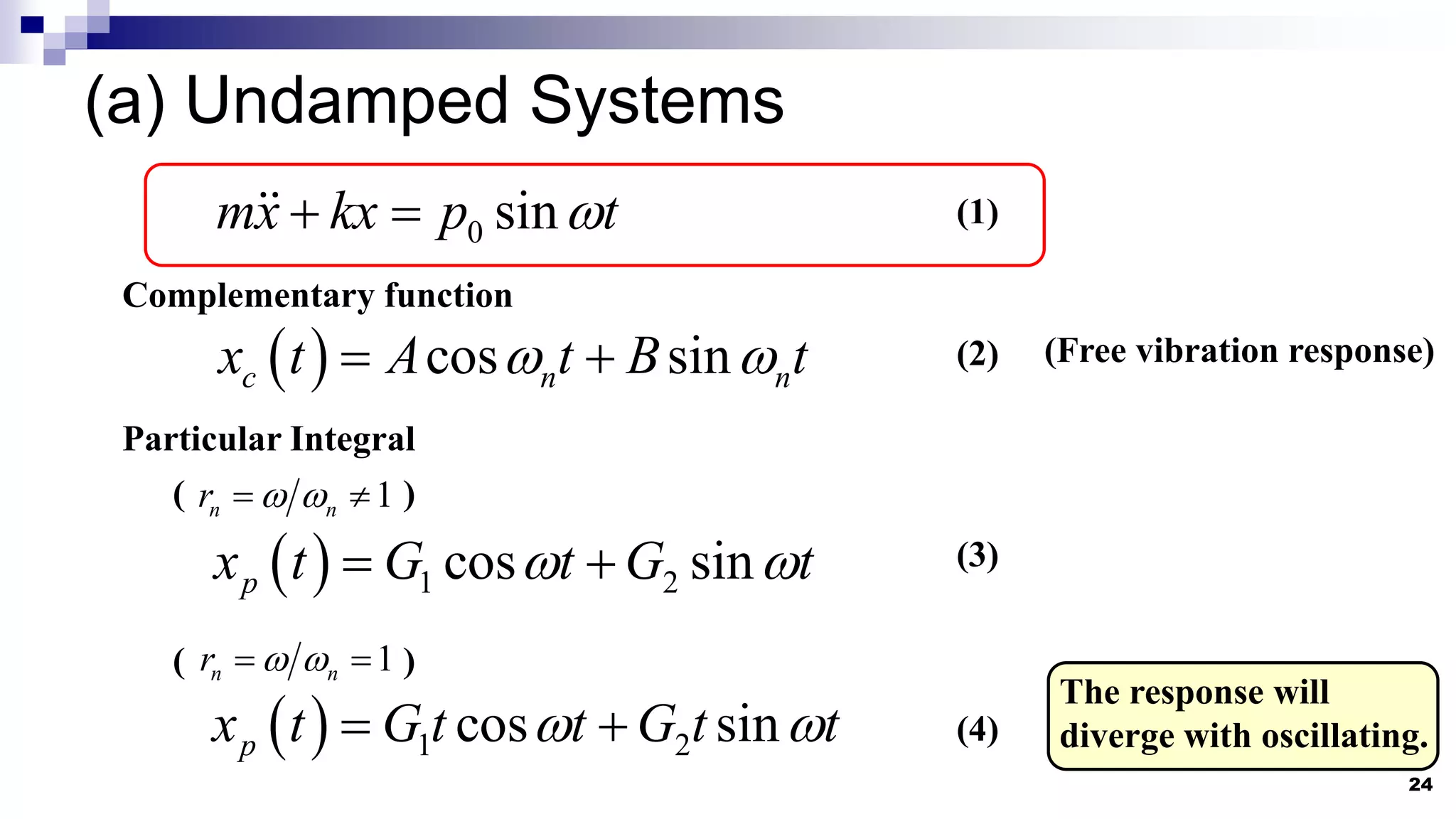 (a) Undamped Systems
24
0 sin
mx kx p t

  (1)
Complementary function
  cos sin
c n n
x t A t B t
 
  (Free vibration response)
Particular Integral
  1 2
cos sin
p
x t G t G t
 
 
( )
1
n n
r  
 
( )
1
n n
r  
 
  1 2
cos sin
p
x t G t t G t t
 
 
The response will
diverge with oscillating.
(2)
(3)
(4)
 