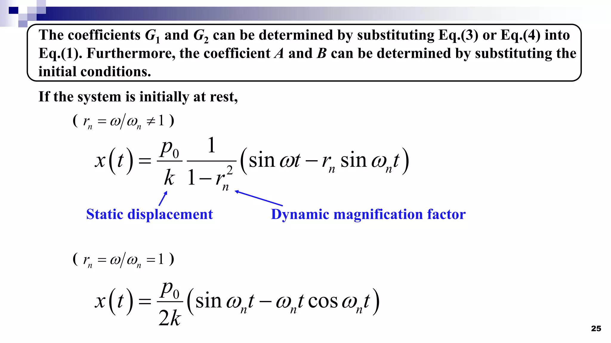 25
The coefficients G1 and G2 can be determined by substituting Eq.(3) or Eq.(4) into
Eq.(1). Furthermore, the coefficient A and B can be determined by substituting the
initial conditions.
If the system is initially at rest,
( )
1
n n
r  
 
( )
1
n n
r  
 
   
0
2
1
sin sin
1
n n
n
p
x t t r t
k r
 
 

Static displacement Dynamic magnification factor
   
0
sin cos
2
n n n
p
x t t t t
k
  
 
 