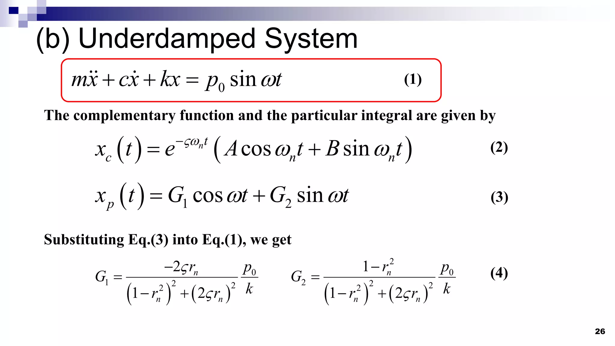 (b) Underdamped System
26
0 sin
mx cx kx p t

   (1)
   
cos sin
nt
c n n
x t e A t B t

 

 
  1 2
cos sin
p
x t G t G t
 
 
The complementary function and the particular integral are given by
(2)
(3)
   
0
1 2 2
2
2
1 2
n
n n
r p
G
k
r r




     
2
0
2 2 2
2
1
1 2
n
n n
r p
G
k
r r



 
Substituting Eq.(3) into Eq.(1), we get
(4)
 