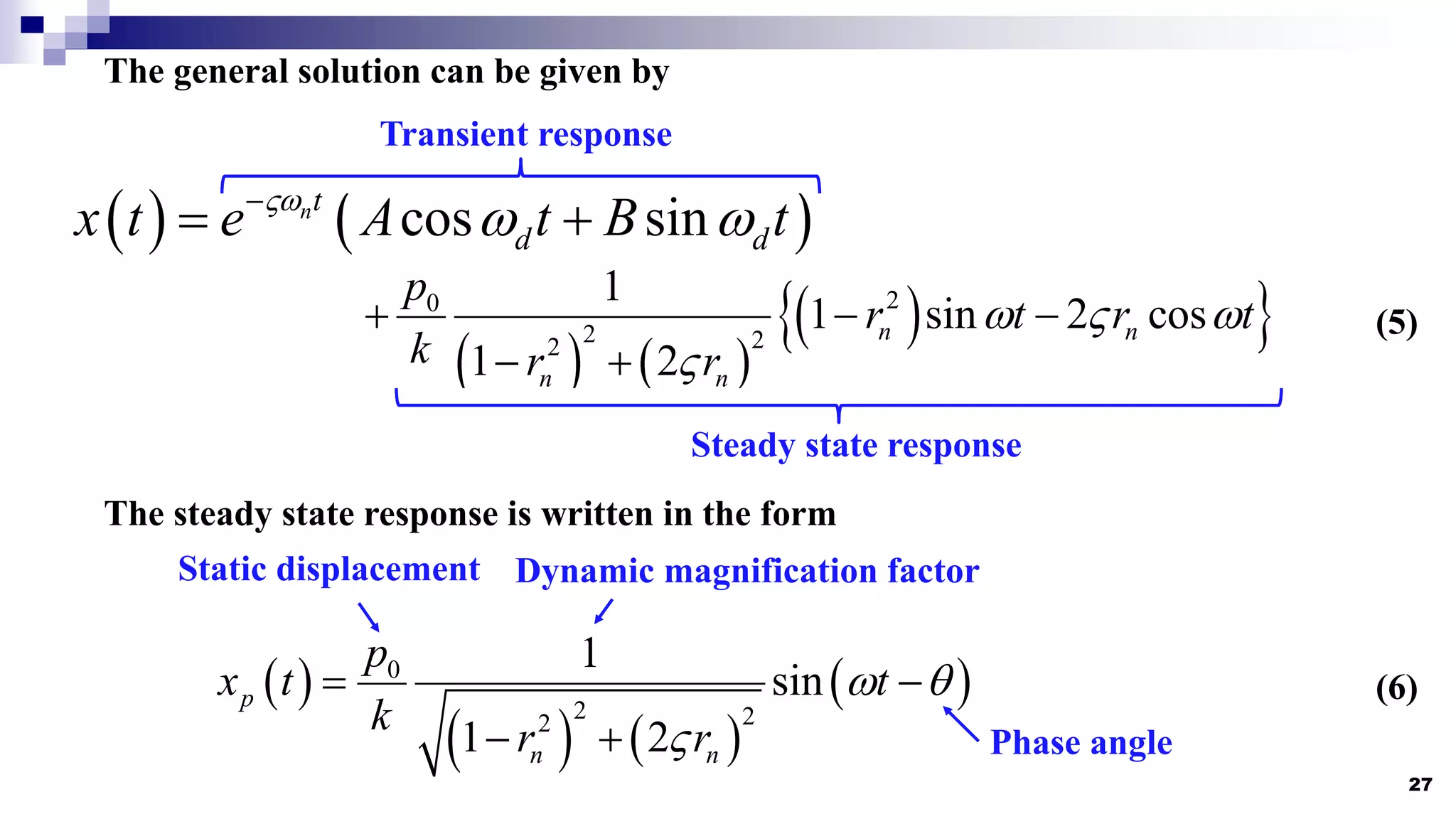 27
The general solution can be given by
   
cos sin
nt
d d
x t e A t B t

 

 
   
 
 
2
0
2 2
2
1
1 sin 2 cos
1 2
n n
n n
p
r t r t
k r r
  

  
 
Transient response
Steady state response
The steady state response is written in the form
 
   
 
0
2 2
2
1
sin
1 2
p
n n
p
x t t
k r r
 

 
 
Static displacement Dynamic magnification factor
Phase angle
(5)
(6)
 