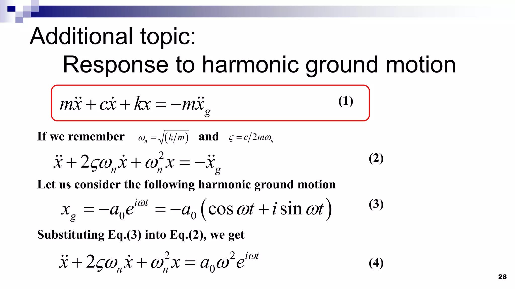 28
Additional topic:
Response to harmonic ground motion
g
mx cx kx mx
   
2
2 n n g
x x x x
 
   
If we remember and
 
n k m
  2 n
c m
 

Let us consider the following harmonic ground motion
 
0 0 cos sin
i t
g
x a e a t i t

 
    
(1)
(2)
(3)
Substituting Eq.(3) into Eq.(2), we get
2 2
0
2 i t
n n
x x x a e 
  
   (4)
 