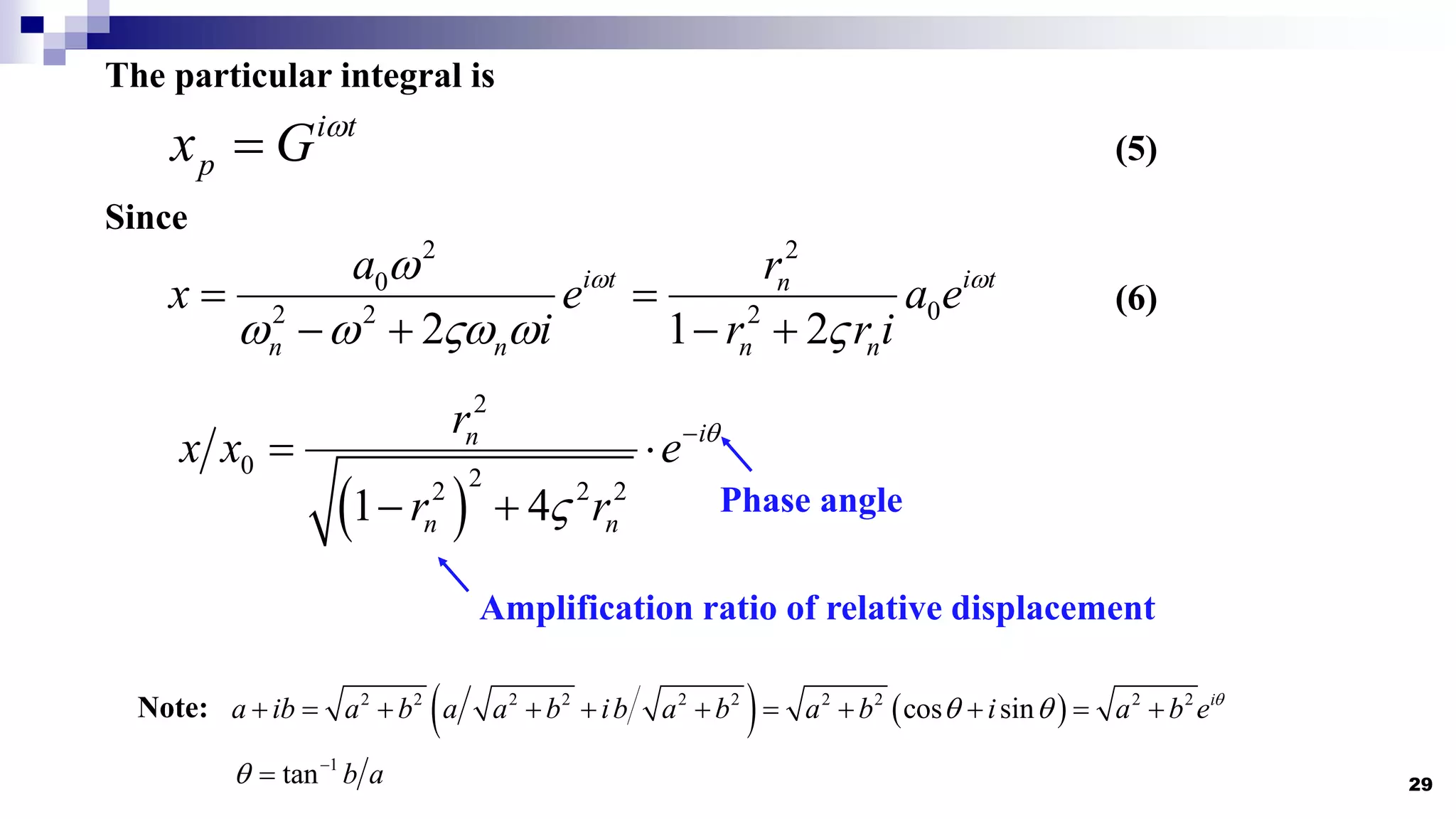 29
The particular integral is
i t
p
x G 
 (5)
Since
2 2
0
0
2 2 2
2 1 2
i t i t
n
n n n n
a r
x e a e
i r r i
 

    
 
   
(6)
 
2
0 2
2 2 2
1 4
i
n
n n
r
x x e
r r



 
 
   
2 2 2 2 2 2 2 2 2 2
cos sin i
a ib a b a a b ib a b a b i a b e
 
          
Note:
1
tan b a
 

Phase angle
Amplification ratio of relative displacement
 