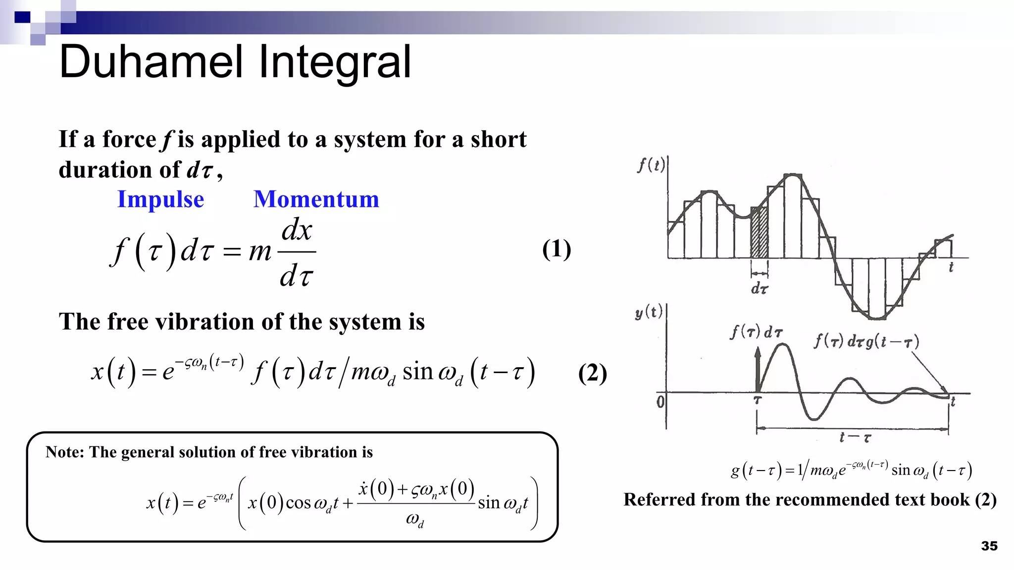 Duhamel Integral
35
Referred from the recommended text book (2)
If a force f is applied to a system for a short
duration of dt ,
 
dx
f d m
d
t t
t

Impulse Momentum
   
   
sin
n t
d d
x t e f d m t
 t
t t   t
 
 
The free vibration of the system is
Note: The general solution of free vibration is
   
   
0 0
0 cos sin
n n
t
d d
d
x x
x t e x t t
 
 

  

 
 
 
   
 
1 sin
n t
d d
g t m e t
 t
t   t
 
  
(1)
(2)
 