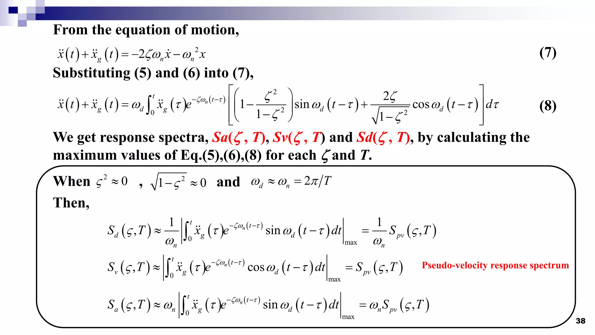 38
From the equation of motion,
    2
2
g n n
x t x t x x
z 
    (7)
Substituting (5) and (6) into (7),
       
   
2
2 2
0
2
1 sin cos
1 1
n
t t
g d g d d
x t x t x e t t d
z t z z
 t  t  t t
z z
 
 
 
     
 
 
 
 
 
 
 (8)
We get response spectra, Sa(z , T), Sv(z , T) and Sd(z , T), by calculating the
maximum values of Eq.(5),(6),(8) for each z and T.
When ,
2
0
  2
1 0

  and 2
d n T
  
 
Then,
     
   
0 max
1 1
, sin ,
n
t t
d g d pv
n n
S T x e t dt S T
z t
 t  t 
 
 
  

     
   
0 max
, cos ,
n
t t
v g d pv
S T x e t dt S T
z t
 t  t 
 
  

     
   
0 max
, sin ,
n
t t
a n g d n pv
S T x e t dt S T
z t
  t  t  
 
  

Pseudo-velocity response spectrum
 