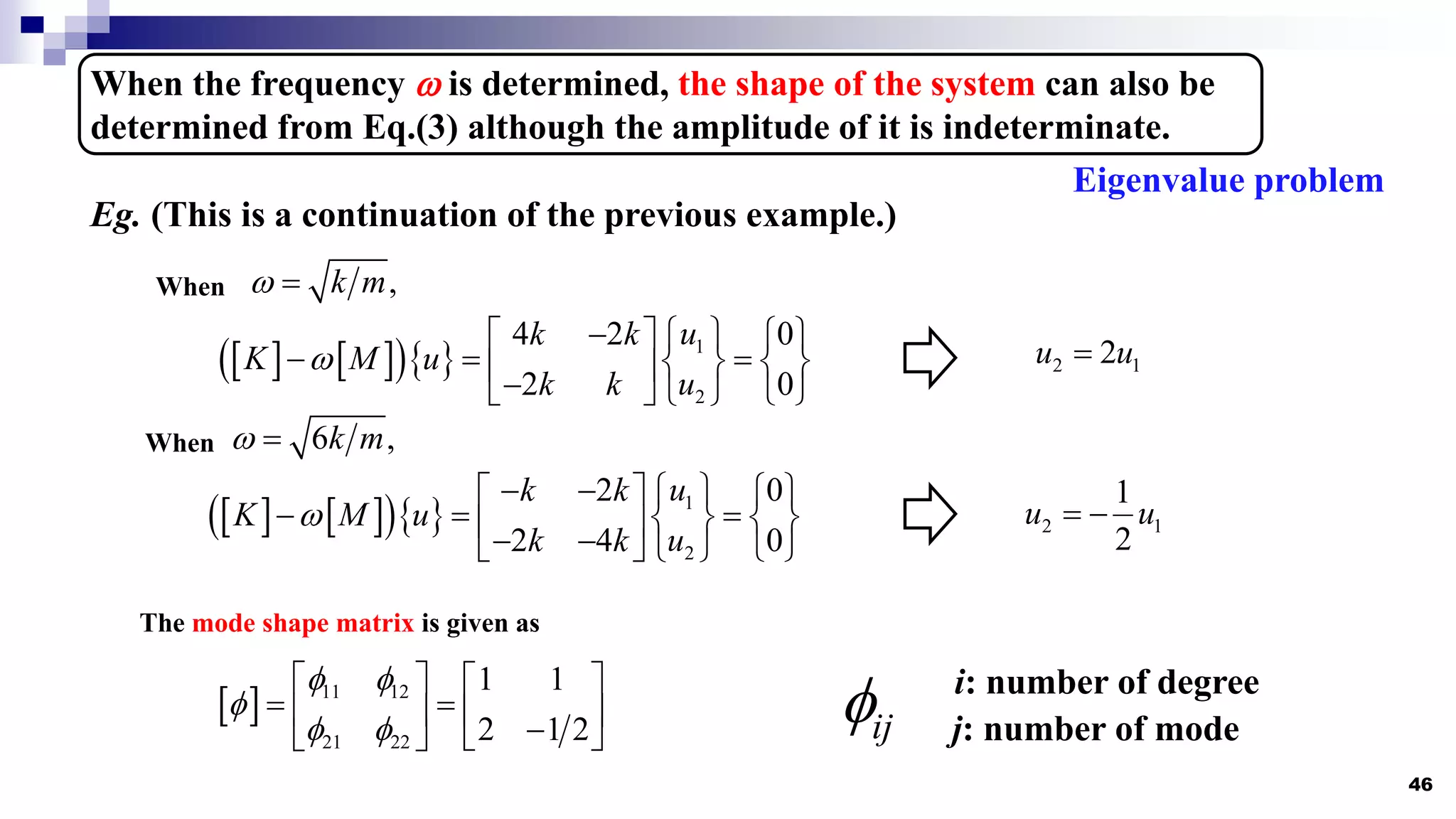 46
When the frequency  is determined, the shape of the system can also be
determined from Eq.(3) although the amplitude of it is indeterminate.
Eg. (This is a continuation of the previous example.)
,
k m
 
When
   
   1
2
4 2 0
2 0
u
k k
K M u
u
k k

  
   
  
   
 

   
 
2 1
2
u u

6 ,
k m
 
When
   
   1
2
2 0
2 4 0
u
k k
K M u
u
k k

   
   
  
   
 
 
   
 
2 1
1
2
u u
 
The mode shape matrix is given as
  11 12
21 22
1 1
2 1 2
 

 
   
 
   

 
 
Eigenvalue problem
ij
 i: number of degree
j: number of mode
 
