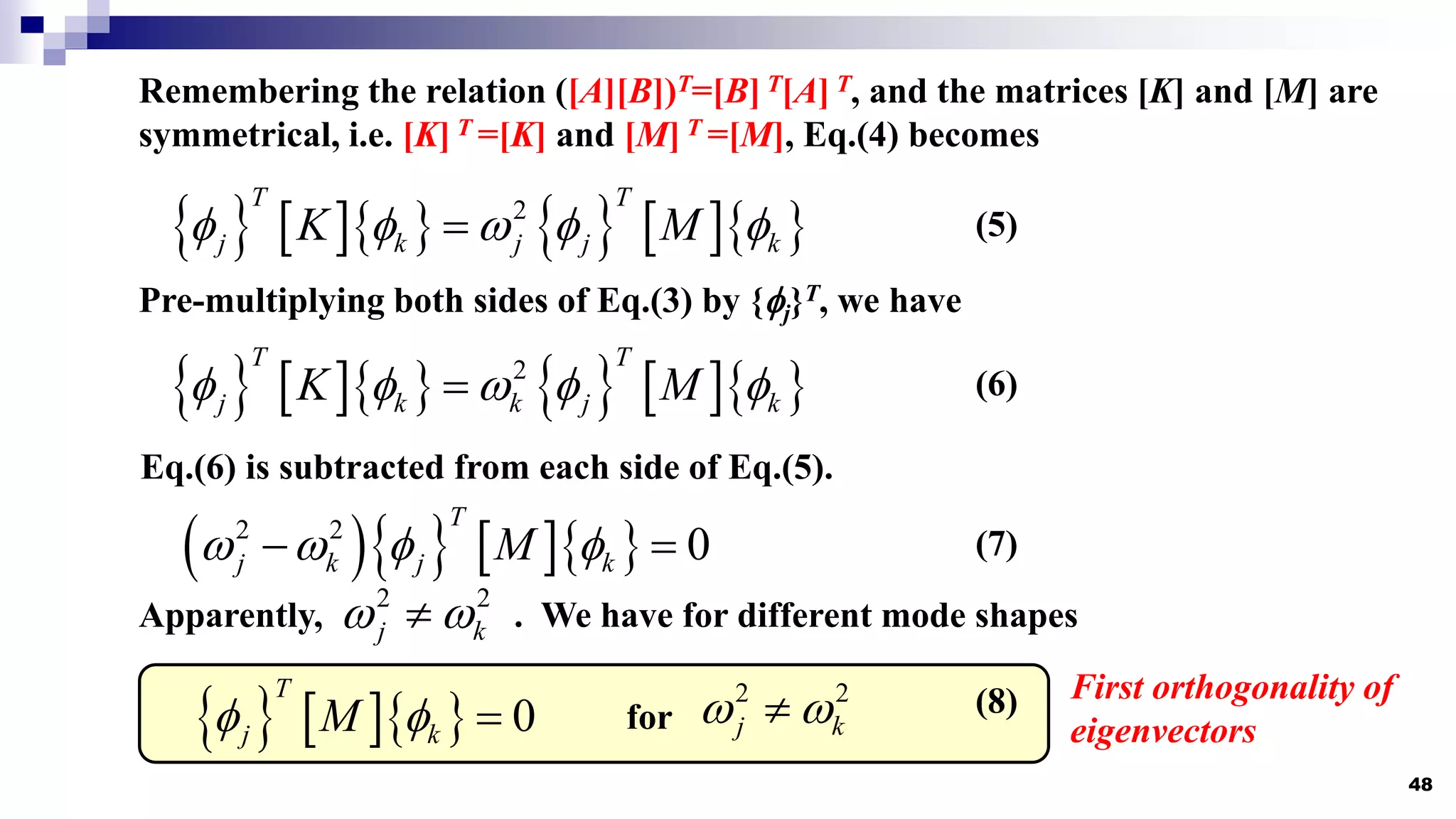 48
Remembering the relation ([A][B])T=[B] T[A] T, and the matrices [K] and [M] are
symmetrical, i.e. [K] T =[K] and [M] T =[M], Eq.(4) becomes
         
2
T T
j k j j k
K M
    
 (5)
Pre-multiplying both sides of Eq.(3) by {j}T, we have
         
2
T T
j k k j k
K M
    
 (6)
Eq.(6) is subtracted from each side of Eq.(5).
     
2 2
0
T
j k j k
M
   
  (7)
Apparently, . We have for different mode shapes
2 2
j k
 

     0
T
j k
M
   (8)
for
2 2
j k
 

First orthogonality of
eigenvectors
 