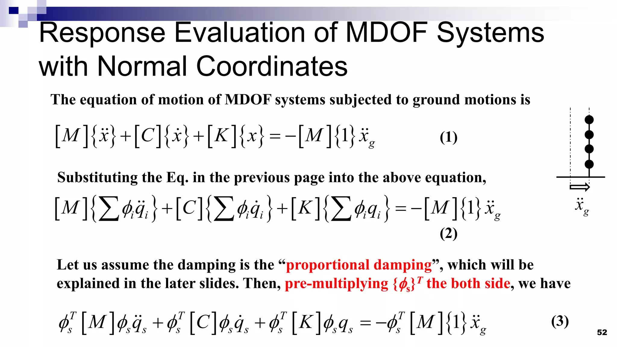 52
The equation of motion of MDOF systems subjected to ground motions is
           
1 g
M x C x K x M x
   
Let us assume the damping is the “proportional damping”, which will be
explained in the later slides. Then, pre-multiplying {s}T the both side, we have
g
x
(1)
Substituting the Eq. in the previous page into the above equation,
           
1
i i i i i i g
M q C q K q M x
  
   
  
(2)
        
1
T T T T
s s s s s s s s s s g
M q C q K q M x
      
    (3)
Response Evaluation of MDOF Systems
with Normal Coordinates
 