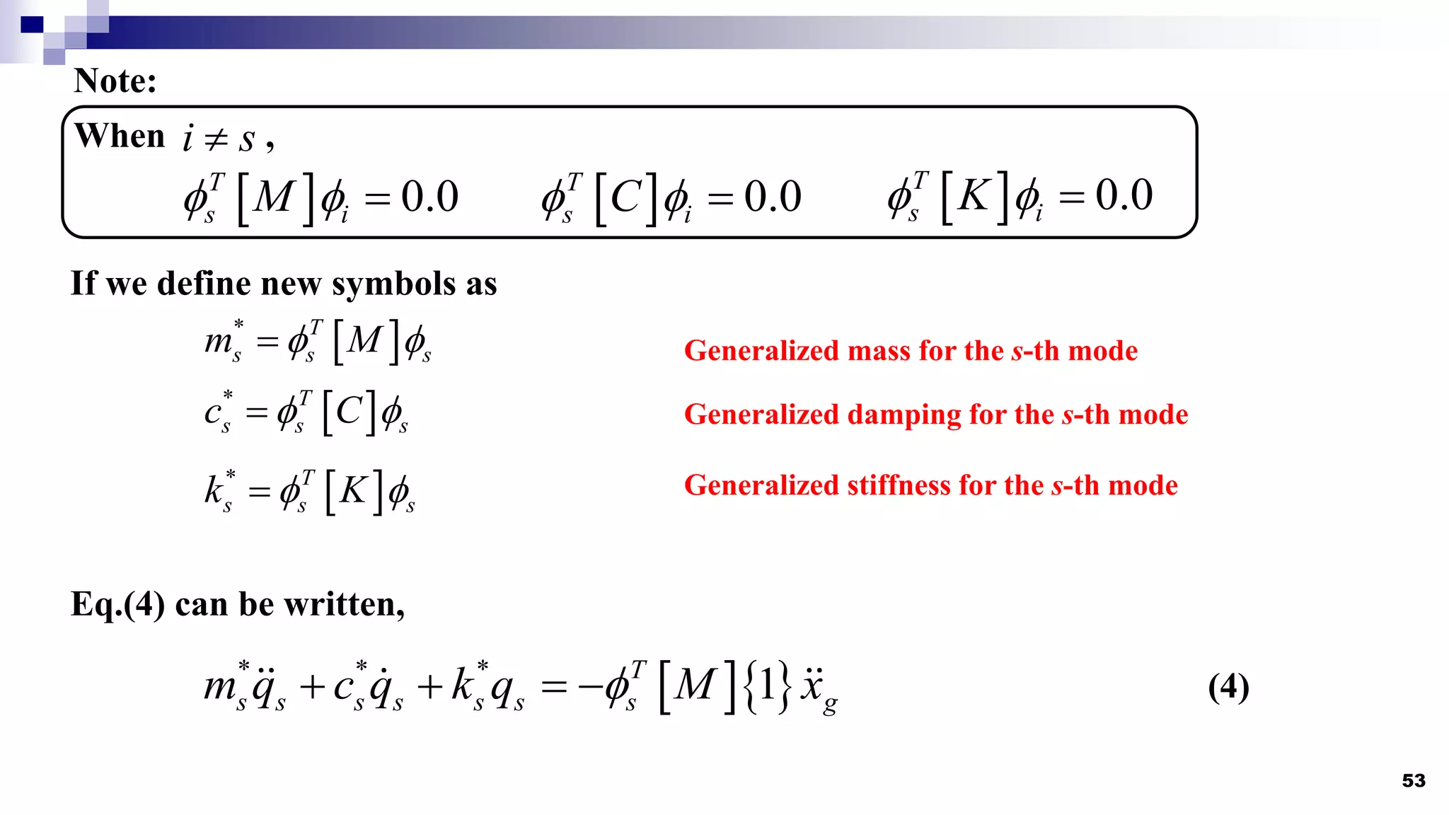 53
Note:
  0.0
T
s i
M
  
When ,
i s

  0.0
T
s i
C
     0.0
T
s i
K
  
If we define new symbols as
 
* T
s s s
m M
 

 
* T
s s s
c C
 

 
* T
s s s
k K
 

Eq.(4) can be written,
Generalized mass for the s-th mode
Generalized damping for the s-th mode
Generalized stiffness for the s-th mode
  
* * *
1
T
s s s s s s s g
m q c q k q M x

    (4)
 