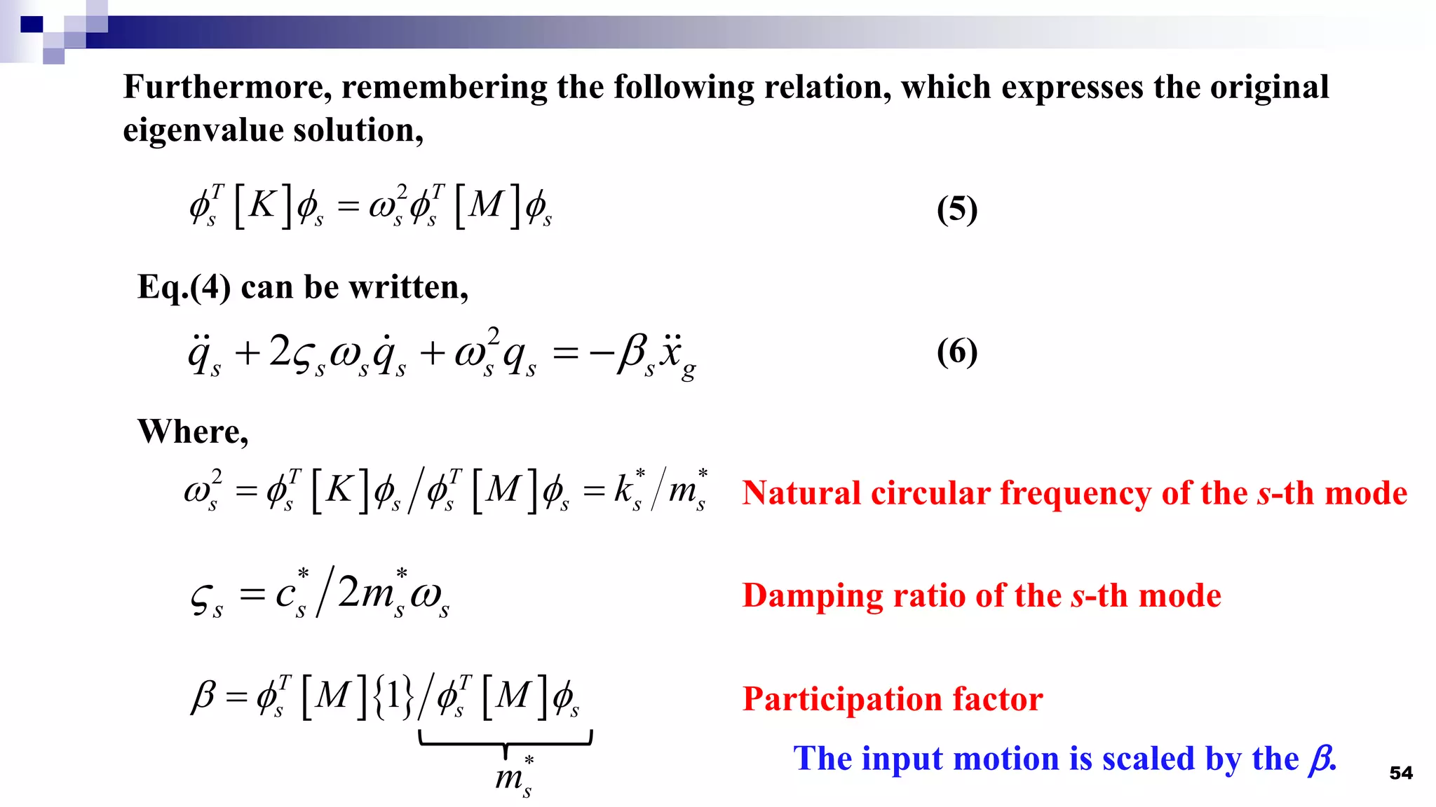 54
    
1
T T
s s s
M M
   

Furthermore, remembering the following relation, which expresses the original
eigenvalue solution,
   
2
T T
s s s s s
K M
    
 (5)
Eq.(4) can be written,
2
2
s s s s s s s g
q q q x
   
    (6)
Participation factor
The input motion is scaled by the .
Where,
* *
2
s s s s
c m
 
 Damping ratio of the s-th mode
   
2 * *
T T
s s s s s s s
K M k m
    
  Natural circular frequency of the s-th mode
*
s
m
 