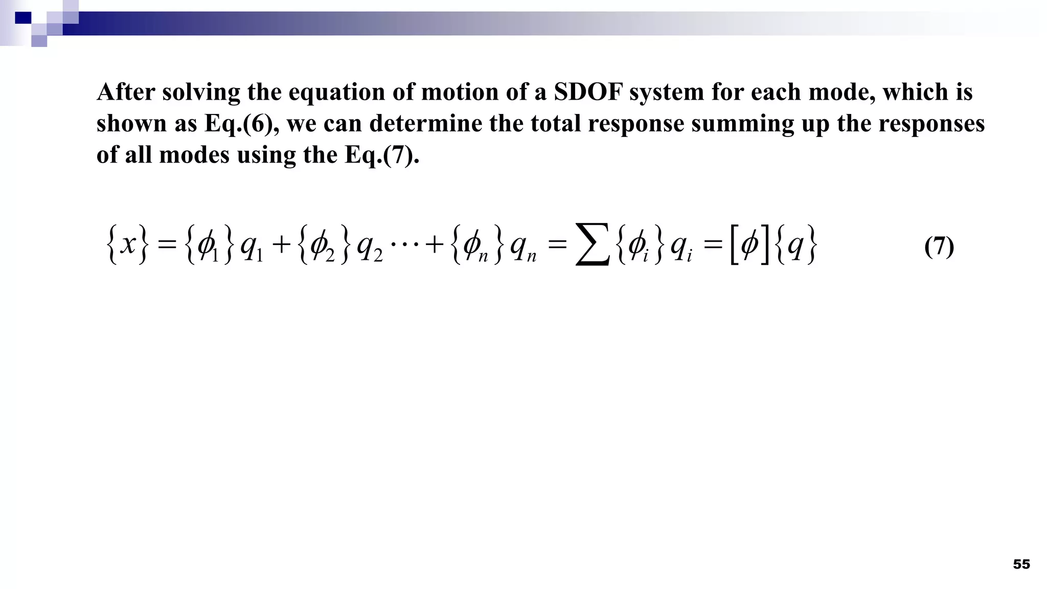 55
After solving the equation of motion of a SDOF system for each mode, which is
shown as Eq.(6), we can determine the total response summing up the responses
of all modes using the Eq.(7).
            
1 1 2 2 n n i i
x q q q q q
    
    
 (7)
 
