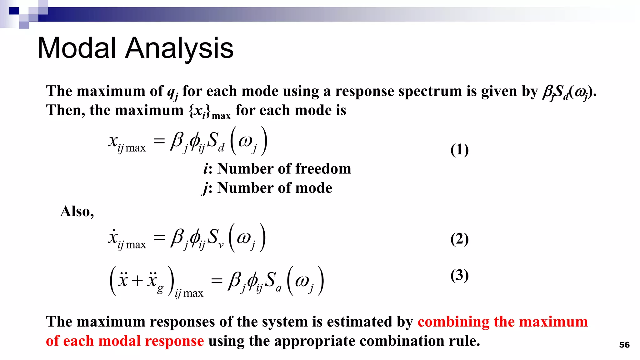 Modal Analysis
56
The maximum of qj for each mode using a response spectrum is given by jSd(j).
Then, the maximum {xi}max for each mode is
 
max
ij j ij d j
x S
  
 (1)
i: Number of freedom
j: Number of mode
The maximum responses of the system is estimated by combining the maximum
of each modal response using the appropriate combination rule.
Also,
 
max
ij j ij v j
x S
  

   
max
g j ij a j
ij
x x S
  
 
(2)
(3)
 