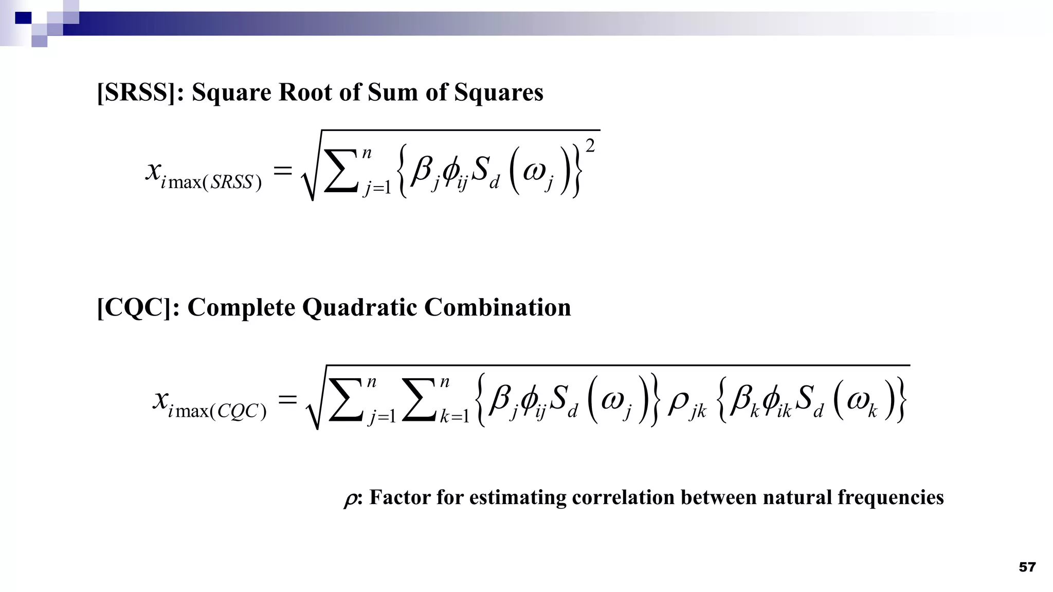57
[SRSS]: Square Root of Sum of Squares
 
 
2
max( ) 1
n
i SRSS j ij d j
j
x S
  

 
[CQC]: Complete Quadratic Combination
 
   
 
max( ) 1 1
n n
i CQC j ij d j jk k ik d k
j k
x S S
      
 
  
: Factor for estimating correlation between natural frequencies
 