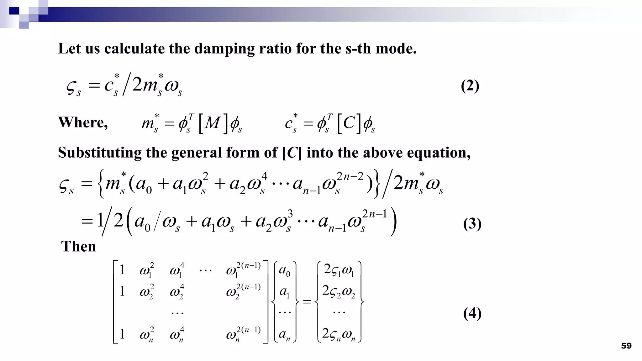 59
* *
2
s s s s
c m
 

 
* T
s s s
m M
 

Let us calculate the damping ratio for the s-th mode.
Where,  
* T
s s s
c C
 

(2)
Substituting the general form of [C] into the above equation,
 
* 2 4 2 2 *
0 1 2 1
( ) 2
n
s s s s n s s s
m a a a a m
    


  
 
3 2 1
0 1 2 1
1 2 n
s s s n s
a a a a
    

   (3)
Then
2 4 2( 1)
0 1 1
1 1 1
2 4 2( 1)
1 2 2
2 2 2
2 4 2( 1)
2
1
2
1
2
1
n
n
n
n n n
n n n
a
a
a
 
  
 
  
 
  



     
     
   
  
   
     
     
     
 
(4)
 
