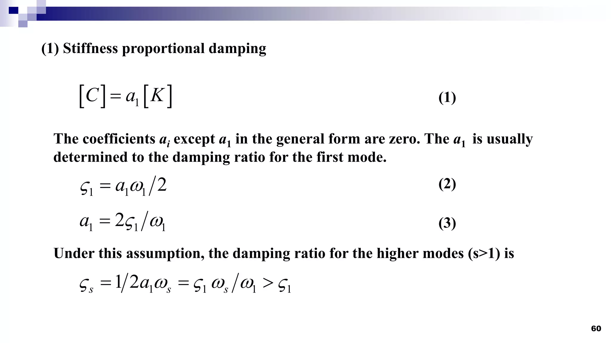 60
(1) Stiffness proportional damping
   
1
C a K

The coefficients ai except a1 in the general form are zero. The a1 is usually
determined to the damping ratio for the first mode.
1 1 1
2
a  

(1)
(2)
Under this assumption, the damping ratio for the higher modes (s>1) is
1 1 1 1
1 2
s s s
a
     
  
(3)
1 1 1 2
a
 

 