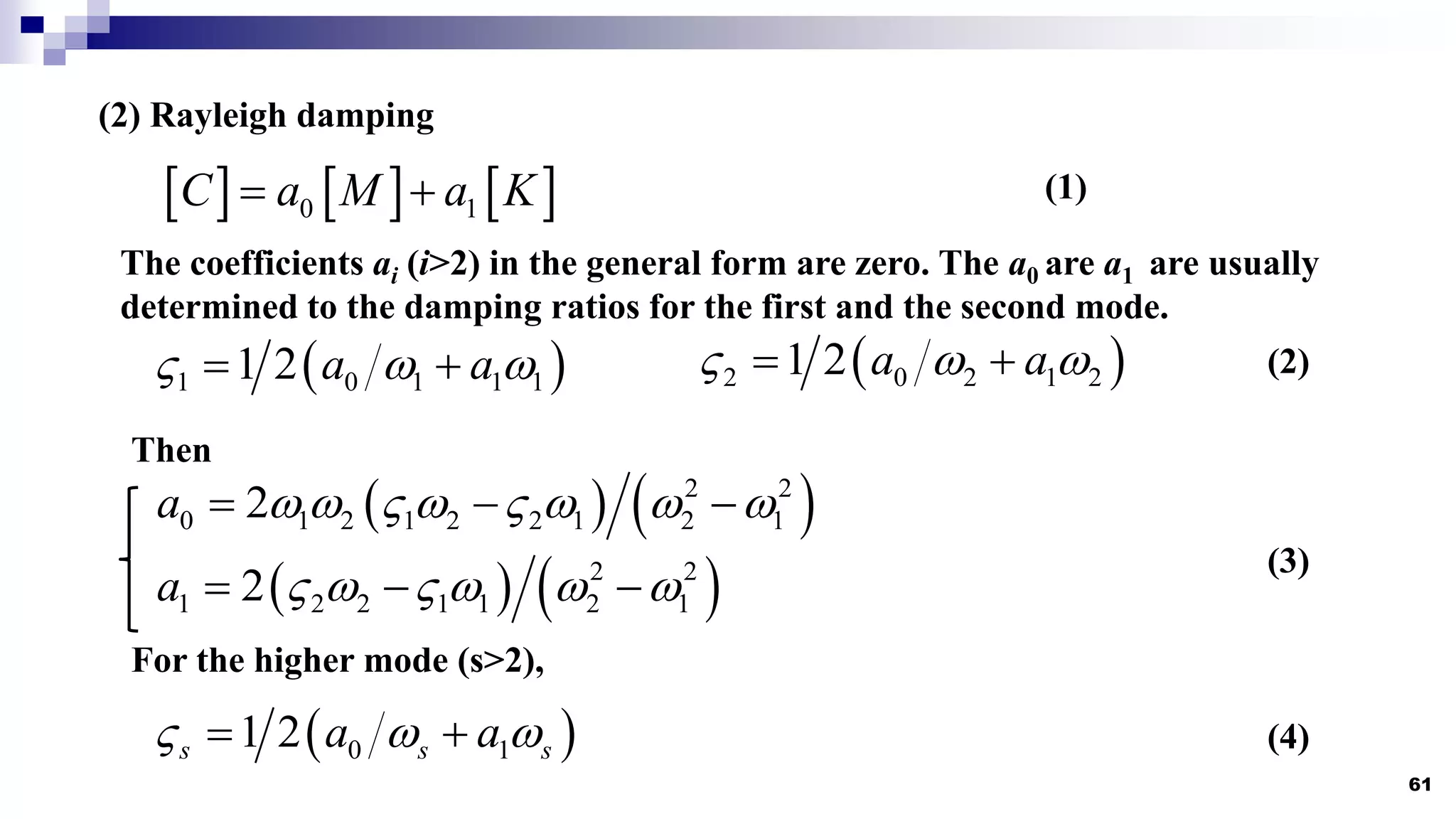 61
(2) Rayleigh damping
     
0 1
C a M a K
 
The coefficients ai (i>2) in the general form are zero. The a0 are a1 are usually
determined to the damping ratios for the first and the second mode.
 
1 0 1 1 1
1 2 a a
  
   
2 0 2 1 2
1 2 a a
  
 
   
2 2
0 1 2 1 2 2 1 2 1
2
a        
  
   
2 2
1 2 2 1 1 2 1
2
a      
  
Then
For the higher mode (s>2),
 
0 1
1 2
s s s
a a
  
 
(1)
(2)
(3)
(4)
 