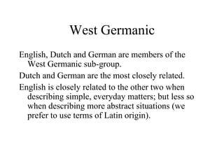 West Germanic English, Dutch and German are members of the West Germanic sub-group. Dutch and German are the most closely related. English is closely related to the other two when describing simple, everyday matters; but less so when describing more abstract situations (we prefer to use terms of Latin origin). 