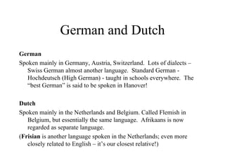 German and Dutch German Spoken mainly in  Germany, Austria, Switzerland.  Lots of dialects  – Swiss German almost another language .  Standard German -  Hochdeutsch  (High German) -  taught in schools  everywhere .  The  “best German”  is said to be spoken in Hanover!   Dutch Spoken mainly in the Netherlands and Belgium.   Called  Flemish in Belgium , but essentially the same language .  Afrikaans is  now  regarded as separate language. ( Frisian  is another language spoken in the Netherlands; even more closely related to English – it’s our closest relative!) 
