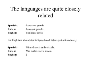 The languages are quite closely related   Spanish: La casa es grande. Italian: La casa è grande. English:  The house is big. But English is also related to Spanish and Italian, just not so closely. Spanish: Mi madre está en la escuela. Italian: Mia madre è nella scuola. English: ? 