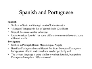 Spanish and Portuguese Spanish Spoken in Spain and through most of Latin America “ Standard” language is that of central Spain (Castilian) Spanish has some Arabic influences  Latin American Spanish has some different consonantal sounds, some different words Portuguese Spoken in Portugal, Brazil, Mozambique, Angola Brazilian Portuguese has a different feel from European Portuguese, but speakers of both understand one another perfectly well The written language is quite similar to written Spanish, but spoken Portuguese has quite a different sound 