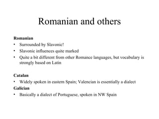 Romanian and others Romanian Surrounded by Slavonic! Slavonic influences quite marked Quite a bit different from other Romance languages, but vocabulary is strongly based on Latin Catalan Widely spoken in eastern Spain; Valencian is essentially a dialect Galician Basically a dialect of Portuguese, spoken in NW Spain 