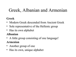 Greek, Albanian and Armenian Greek Modern Greek descended from Ancient Greek Sole representative of the Hellenic group Has its own alphabet Albanian  A little group consisting of one language! Armenian Another group of one Has its own, unique alphabet 