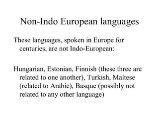 Non-Indo European languages These languages, spoken in Europe for centuries, are not Indo-European: Hungarian, Estonian, Finnish (these three are related to one another), Turkish, Maltese (related to Arabic), Basque (possibly not related to any other language) 