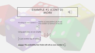 EXAMPLE #1 (CONT’D)
WORK
𝑃 𝑟𝑜𝑙𝑙𝑖𝑛𝑔 𝑎𝑛 𝑒𝑣𝑒𝑛 𝑛𝑢𝑚𝑏𝑒𝑟 =
𝑛𝑢𝑚𝑏𝑒𝑟 𝑜𝑓 𝑒𝑣𝑒𝑛 𝑛𝑢𝑚𝑏𝑒𝑟𝑠 𝑜𝑛 𝑡ℎ𝑒 𝑑𝑖𝑒
𝑡𝑜𝑡𝑎𝑙 𝑛𝑢𝑚𝑏𝑒𝑟 𝑜𝑓 𝑛𝑢𝑚𝑏𝑒𝑟𝑠 𝑜𝑛 𝑡ℎ𝑒 𝑑𝑖𝑒
=
3
6
Using giant ones, we can simplify.
3
6
÷
3
3
=
1
2
1
2
is just another way of writing
3
6
.
Answer: The probability that Violet will roll an even number is
𝟏
𝟐
.
 