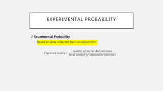 EXPERIMENTAL PROBABILITY
2. Experimental Probability
• Based on data collected from an experiment
𝑃 𝑑𝑒𝑠𝑖𝑟𝑒𝑑 𝑒𝑣𝑒𝑛𝑡 =
𝑛𝑢𝑚𝑏𝑒𝑟 𝑜𝑓 𝑠𝑢𝑐𝑐𝑒𝑠𝑠𝑓𝑢𝑙 𝑜𝑢𝑡𝑐𝑜𝑚𝑒𝑠
𝑡𝑜𝑡𝑎𝑙 𝑛𝑢𝑚𝑏𝑒𝑟 𝑜𝑓 𝑒𝑥𝑝𝑒𝑟𝑖𝑚𝑒𝑛𝑡 𝑜𝑢𝑡𝑐𝑜𝑚𝑒𝑠
 