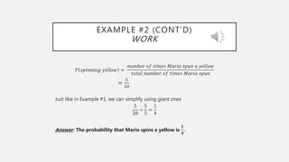 EXAMPLE #2 (CONT’D)
WORK
𝑃 𝑠𝑝𝑖𝑛𝑛𝑖𝑛𝑔 𝑦𝑒𝑙𝑙𝑜𝑤 =
𝑛𝑢𝑚𝑏𝑒𝑟 𝑜𝑓 𝑡𝑖𝑚𝑒𝑠 𝑀𝑎𝑟𝑖𝑜 𝑠𝑝𝑢𝑛 𝑎 𝑦𝑒𝑙𝑙𝑜𝑤
𝑡𝑜𝑡𝑎𝑙 𝑛𝑢𝑚𝑏𝑒𝑟 𝑜𝑓 𝑡𝑖𝑚𝑒𝑠 𝑀𝑎𝑟𝑖𝑜 𝑠𝑝𝑢𝑛
=
5
20
Just like in Example #1, we can simplify using giant ones
5
20
÷
5
5
=
1
4
Answer: The probability that Mario spins a yellow is
𝟏
𝟒
.
 