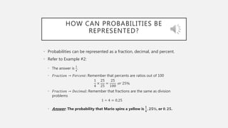 HOW CAN PROBABILITIES BE
REPRESENTED?
• Probabilities can be represented as a fraction, decimal, and percent.
• Refer to Example #2:
• The answer is
1
4
.
• 𝐹𝑟𝑎𝑐𝑡𝑖𝑜𝑛 → 𝑃𝑒𝑟𝑐𝑒𝑛𝑡: Remember that percents are ratios out of 100
1
4
×
25
25
=
25
100
𝑜𝑟 25%
• 𝐹𝑟𝑎𝑐𝑡𝑖𝑜𝑛 → 𝐷𝑒𝑐𝑖𝑚𝑎𝑙: Remember that fractions are the same as division
problems
1 ÷ 4 = 0.25
• Answer: The probability that Mario spins a yellow is
𝟏
𝟒
, 𝟐𝟓%, or 𝟎. 𝟐𝟓.
 