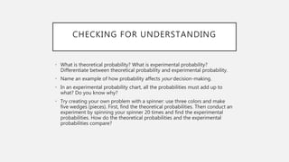 CHECKING FOR UNDERSTANDING
• What is theoretical probability? What is experimental probability?
Differentiate between theoretical probability and experimental probability.
• Name an example of how probability affects your decision-making.
• In an experimental probability chart, all the probabilities must add up to
what? Do you know why?
• Try creating your own problem with a spinner: use three colors and make
five wedges (pieces). First, find the theoretical probabilities. Then conduct an
experiment by spinning your spinner 20 times and find the experimental
probabilities. How do the theoretical probabilities and the experimental
probabilities compare?
 