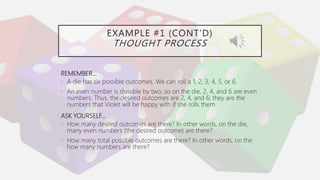 EXAMPLE #1 (CONT’D)
THOUGHT PROCESS
REMEMBER…
• A die has six possible outcomes. We can roll a 1, 2, 3, 4, 5, or 6.
• An even number is divisible by two, so on the die, 2, 4, and 6 are even
numbers. Thus, the desired outcomes are 2, 4, and 6; they are the
numbers that Violet will be happy with if she rolls them.
ASK YOURSELF…
• How many desired outcomes are there? In other words, on the die,
many even numbers (the desired outcome) are there?
• How many total possible outcomes are there? In other words, on the
how many numbers are there?
 