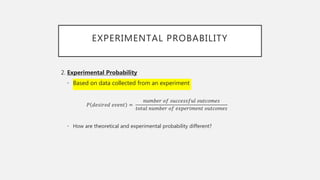EXPERIMENTAL PROBABILITY
2. Experimental Probability
• Based on data collected from an experiment
𝑃 𝑑𝑒𝑠𝑖𝑟𝑒𝑑 𝑒𝑣𝑒𝑛𝑡 =
𝑛𝑢𝑚𝑏𝑒𝑟 𝑜𝑓 𝑠𝑢𝑐𝑐𝑒𝑠𝑠𝑓𝑢𝑙 𝑜𝑢𝑡𝑐𝑜𝑚𝑒𝑠
𝑡𝑜𝑡𝑎𝑙 𝑛𝑢𝑚𝑏𝑒𝑟 𝑜𝑓 𝑒𝑥𝑝𝑒𝑟𝑖𝑚𝑒𝑛𝑡 𝑜𝑢𝑡𝑐𝑜𝑚𝑒𝑠
• How are theoretical and experimental probability different?
 