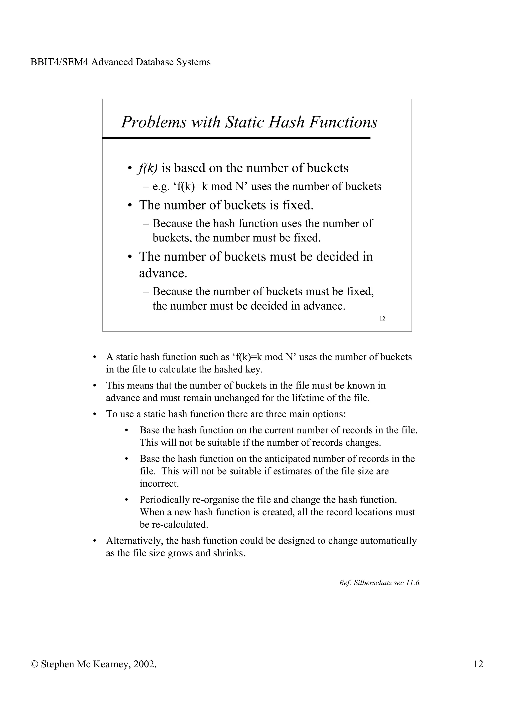 BBIT4/SEM4 Advanced Database Systems




                   Problems with Static Hash Functions

                     • f(k) is based on the number of buckets
                         – e.g. ‘f(k)=k mod N’ uses the number of buckets
                     • The number of buckets is fixed.
                         – Because the hash function uses the number of
                           buckets, the number must be fixed.
                     • The number of buckets must be decided in
                       advance.
                         – Because the number of buckets must be fixed,
                           the number must be decided in advance.
                                                                                     12




             • A static hash function such as ‘f(k)=k mod N’ uses the number of buckets
               in the file to calculate the hashed key.
             • This means that the number of buckets in the file must be known in
               advance and must remain unchanged for the lifetime of the file.
             • To use a static hash function there are three main options:
                    •   Base the hash function on the current number of records in the file.
                        This will not be suitable if the number of records changes.
                    •   Base the hash function on the anticipated number of records in the
                        file. This will not be suitable if estimates of the file size are
                        incorrect.
                    •   Periodically re-organise the file and change the hash function.
                        When a new hash function is created, all the record locations must
                        be re-calculated.
             • Alternatively, the hash function could be designed to change automatically
               as the file size grows and shrinks.

                                                                        Ref: Silberschatz sec 11.6.




© Stephen Mc Kearney, 2002.                                                                           12
 