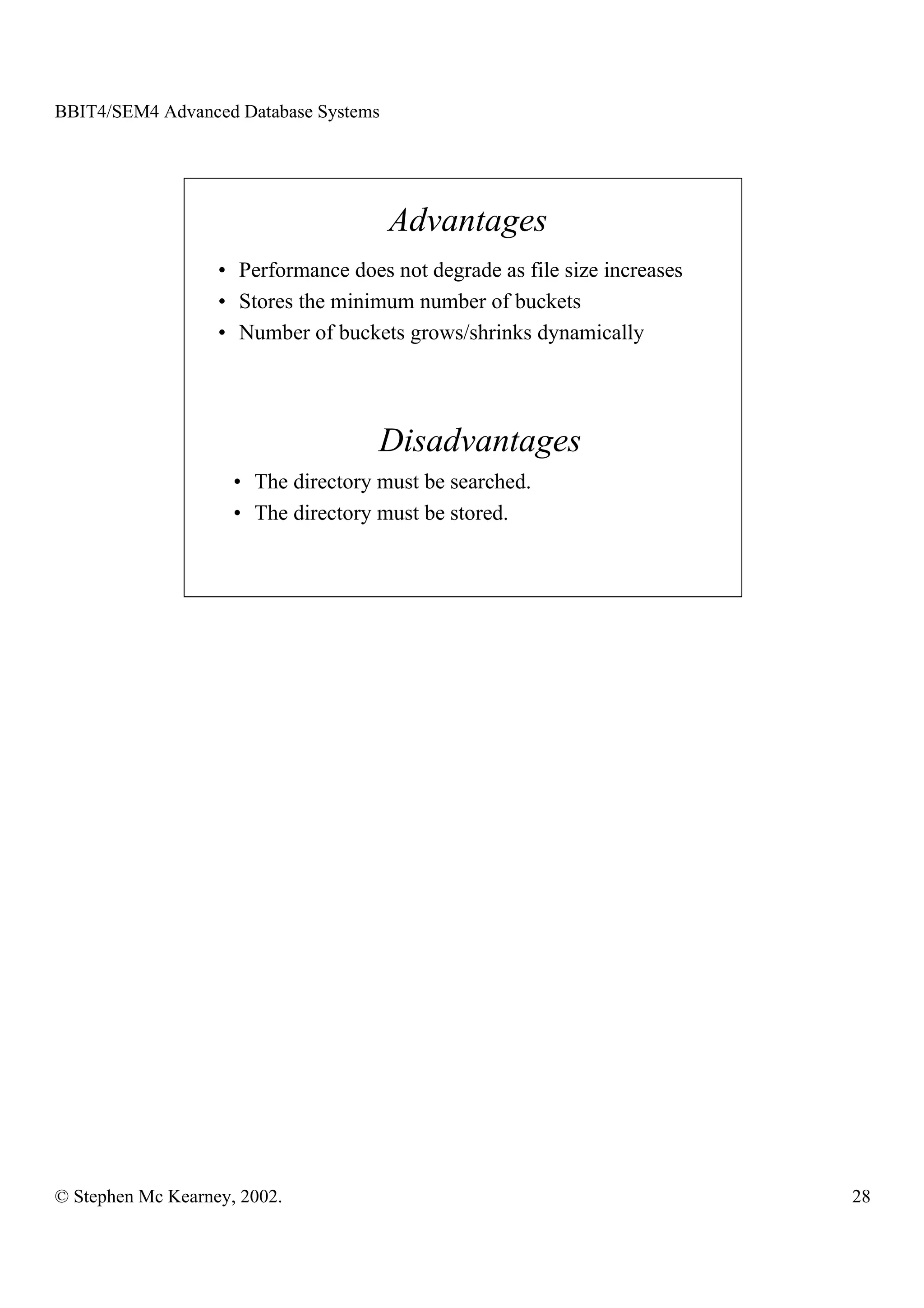 BBIT4/SEM4 Advanced Database Systems




                                       Advantages
                   • Performance does not degrade as file size increases
                   • Stores the minimum number of buckets
                   • Number of buckets grows/shrinks dynamically




                                     Disadvantages
                     • The directory must be searched.
                     • The directory must be stored.




© Stephen Mc Kearney, 2002.                                                28
 