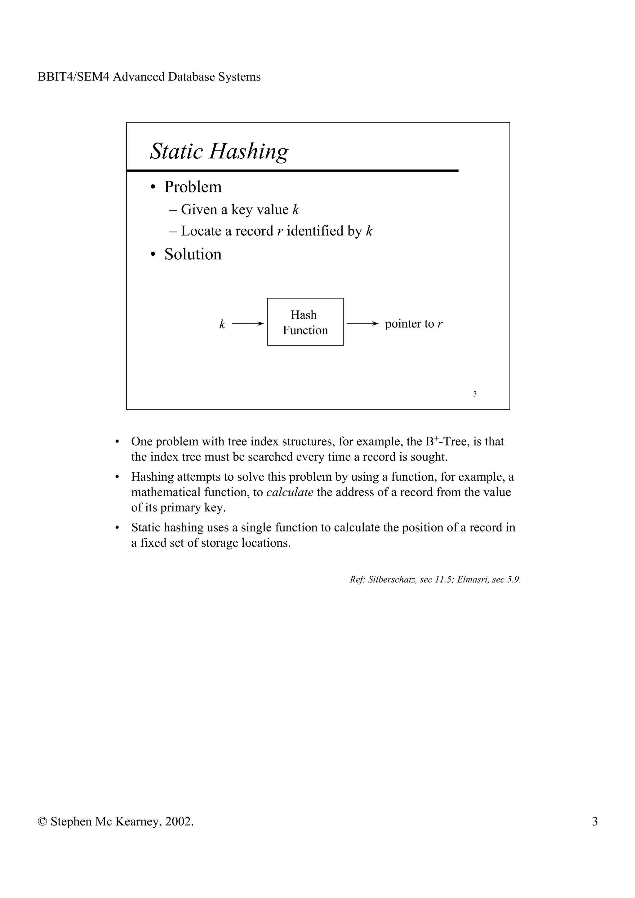 BBIT4/SEM4 Advanced Database Systems




                    Static Hashing
                    • Problem
                       – Given a key value k
                       – Locate a record r identified by k
                    • Solution


                                               Hash
                                 k                                  pointer to r
                                              Function



                                                                                            3




             • One problem with tree index structures, for example, the B+-Tree, is that
               the index tree must be searched every time a record is sought.
             • Hashing attempts to solve this problem by using a function, for example, a
               mathematical function, to calculate the address of a record from the value
               of its primary key.
             • Static hashing uses a single function to calculate the position of a record in
               a fixed set of storage locations.

                                                           Ref: Silberschatz, sec 11.5; Elmasri, sec 5.9.




© Stephen Mc Kearney, 2002.                                                                                 3
 