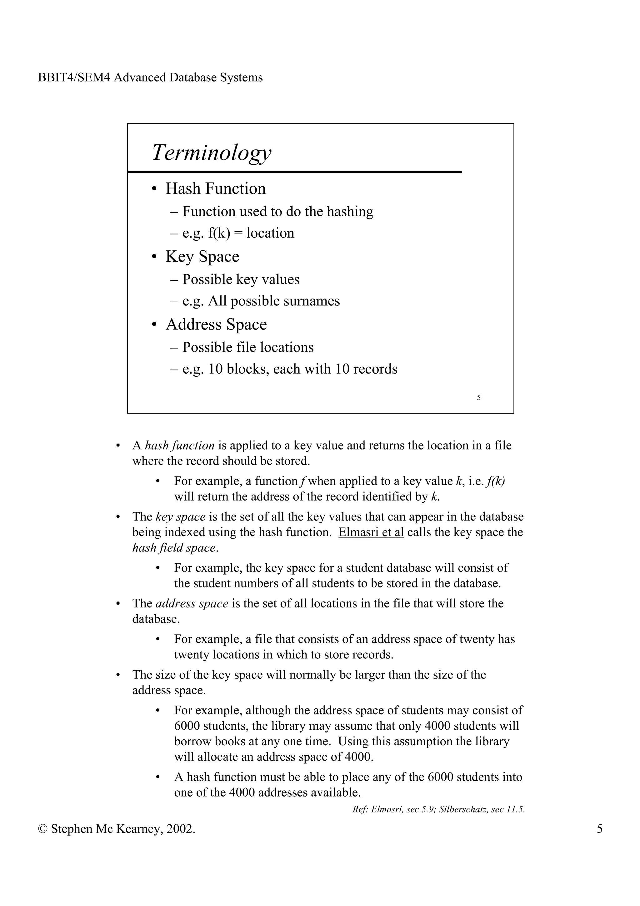 BBIT4/SEM4 Advanced Database Systems




                    Terminology
                    • Hash Function
                         – Function used to do the hashing
                         – e.g. f(k) = location
                    • Key Space
                         – Possible key values
                         – e.g. All possible surnames
                    • Address Space
                         – Possible file locations
                         – e.g. 10 blocks, each with 10 records
                                                                                              5




             • A hash function is applied to a key value and returns the location in a file
               where the record should be stored.
                     •   For example, a function f when applied to a key value k, i.e. f(k)
                         will return the address of the record identified by k.
             • The key space is the set of all the key values that can appear in the database
               being indexed using the hash function. Elmasri et al calls the key space the
               hash field space.
                     •   For example, the key space for a student database will consist of
                         the student numbers of all students to be stored in the database.
             • The address space is the set of all locations in the file that will store the
               database.
                     •   For example, a file that consists of an address space of twenty has
                         twenty locations in which to store records.
             • The size of the key space will normally be larger than the size of the
               address space.
                     •   For example, although the address space of students may consist of
                         6000 students, the library may assume that only 4000 students will
                         borrow books at any one time. Using this assumption the library
                         will allocate an address space of 4000.
                     •   A hash function must be able to place any of the 6000 students into
                         one of the 4000 addresses available.
                                                             Ref: Elmasri, sec 5.9; Silberschatz, sec 11.5.

© Stephen Mc Kearney, 2002.                                                                                   5
 