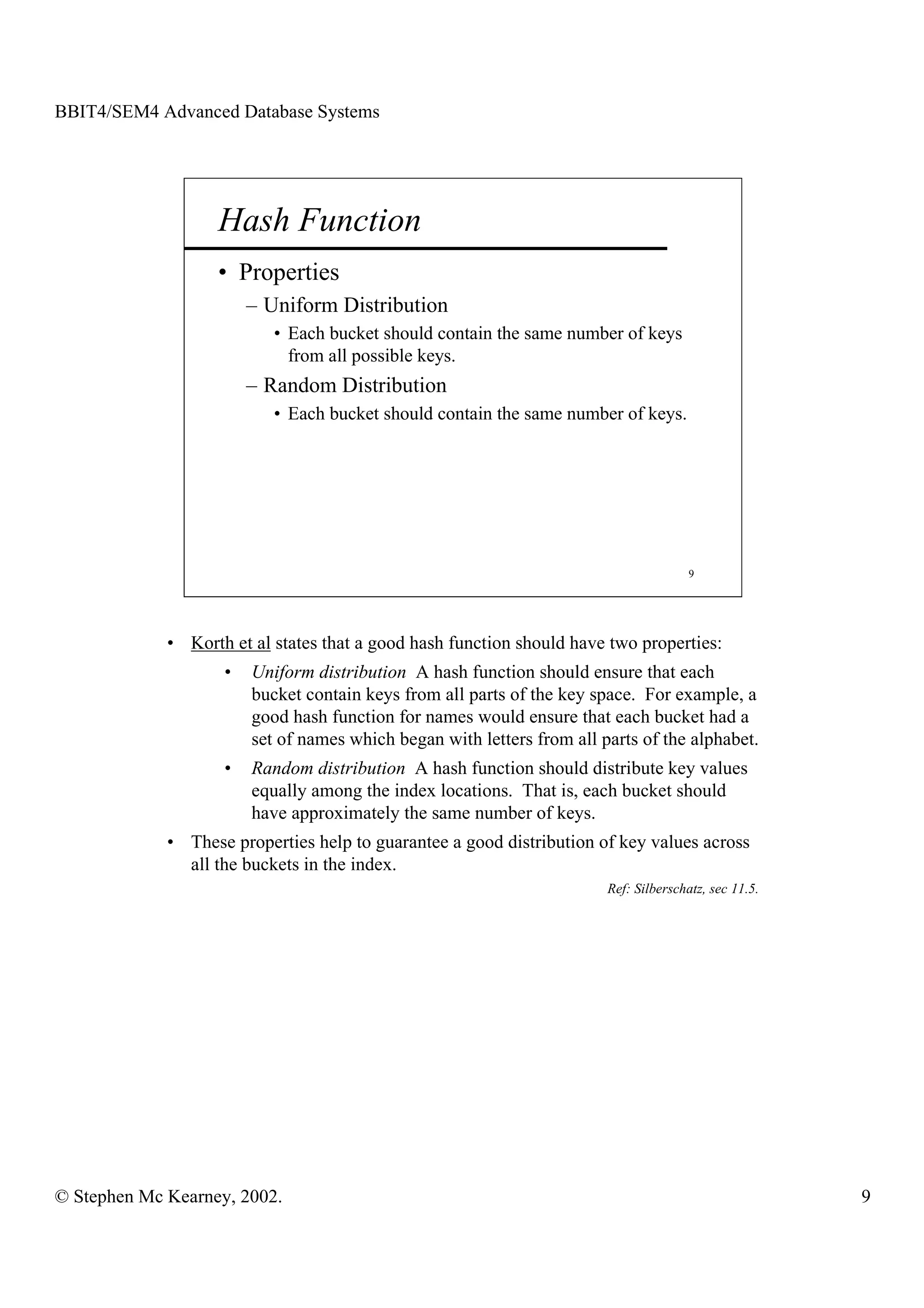 BBIT4/SEM4 Advanced Database Systems




                   Hash Function
                   • Properties
                        – Uniform Distribution
                           • Each bucket should contain the same number of keys
                             from all possible keys.
                        – Random Distribution
                           • Each bucket should contain the same number of keys.




                                                                                       9




             • Korth et al states that a good hash function should have two properties:
                    •   Uniform distribution A hash function should ensure that each
                        bucket contain keys from all parts of the key space. For example, a
                        good hash function for names would ensure that each bucket had a
                        set of names which began with letters from all parts of the alphabet.
                    •   Random distribution A hash function should distribute key values
                        equally among the index locations. That is, each bucket should
                        have approximately the same number of keys.
             • These properties help to guarantee a good distribution of key values across
               all the buckets in the index.
                                                                        Ref: Silberschatz, sec 11.5.




© Stephen Mc Kearney, 2002.                                                                            9
 