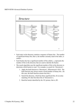 BBIT4/SEM4 Advanced Database Systems




                    Structure
                     3                                     i
                                        1                                   i1
                    000                                   000
                                        Round Hill B1                       Round Hill B1
                    001                                   001
                                         Brighton                             Brighton
                    010                                   010
                    011                 3                 011               i2
                    100                              B2   100                          B2
                    101                     Mianus        101                Mianus
                    110                                   110
                    111                 3                 111               i3
                       Directory        Downtown B3          Directory       Downtown B3
                                        Redwood                              Redwood

                                        2                                   i4
                                        Perryridge B4                       Perryridge B4
                                        Clearview                            Clearview
                                         Buckets                             Buckets




                                                                                       22




             • Each entry in the directory contains a sequence of binary bits. The number
               of significant binary bits, that is, the number currently used in the index, is
               called i.
             • Each bucket also has a significant number of bits called ij. ij represents the
               number of bits in the directory that are used to identify the bucket.
             • The search algorithm uses the significant number of bits in the directory to
               determine which bucket to read. For example, to search for ‘Downtown’:
                    1. Apply the hash function to ‘Downtown’, f(Downtown)=1010. The
                       hash function may always return a fixed number of binary bits. (In
                       this case, the hash function returns four bits.)
                    2. Search the directory, which has three significant bits, for an entry
                       matching 101 (the first three bits of ‘Downtown’).
                    3. Read the bucket identified by the 101 pointer, that is, B3.




© Stephen Mc Kearney, 2002.                                                                      22
 