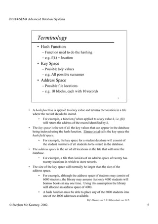 BBIT4/SEM4 Advanced Database Systems




                    Terminology
                    • Hash Function
                         – Function used to do the hashing
                         – e.g. f(k) = location
                    • Key Space
                         – Possible key values
                         – e.g. All possible surnames
                    • Address Space
                         – Possible file locations
                         – e.g. 10 blocks, each with 10 records
                                                                                              5




             • A hash function is applied to a key value and returns the location in a file
               where the record should be stored.
                     •   For example, a function f when applied to a key value k, i.e. f(k)
                         will return the address of the record identified by k.
             • The key space is the set of all the key values that can appear in the database
               being indexed using the hash function. Elmasri et al calls the key space the
               hash field space.
                     •   For example, the key space for a student database will consist of
                         the student numbers of all students to be stored in the database.
             • The address space is the set of all locations in the file that will store the
               database.
                     •   For example, a file that consists of an address space of twenty has
                         twenty locations in which to store records.
             • The size of the key space will normally be larger than the size of the
               address space.
                     •   For example, although the address space of students may consist of
                         6000 students, the library may assume that only 4000 students will
                         borrow books at any one time. Using this assumption the library
                         will allocate an address space of 4000.
                     •   A hash function must be able to place any of the 6000 students into
                         one of the 4000 addresses available.
                                                             Ref: Elmasri, sec 5.9; Silberschatz, sec 11.5.

© Stephen Mc Kearney, 2002.                                                                                   5
 