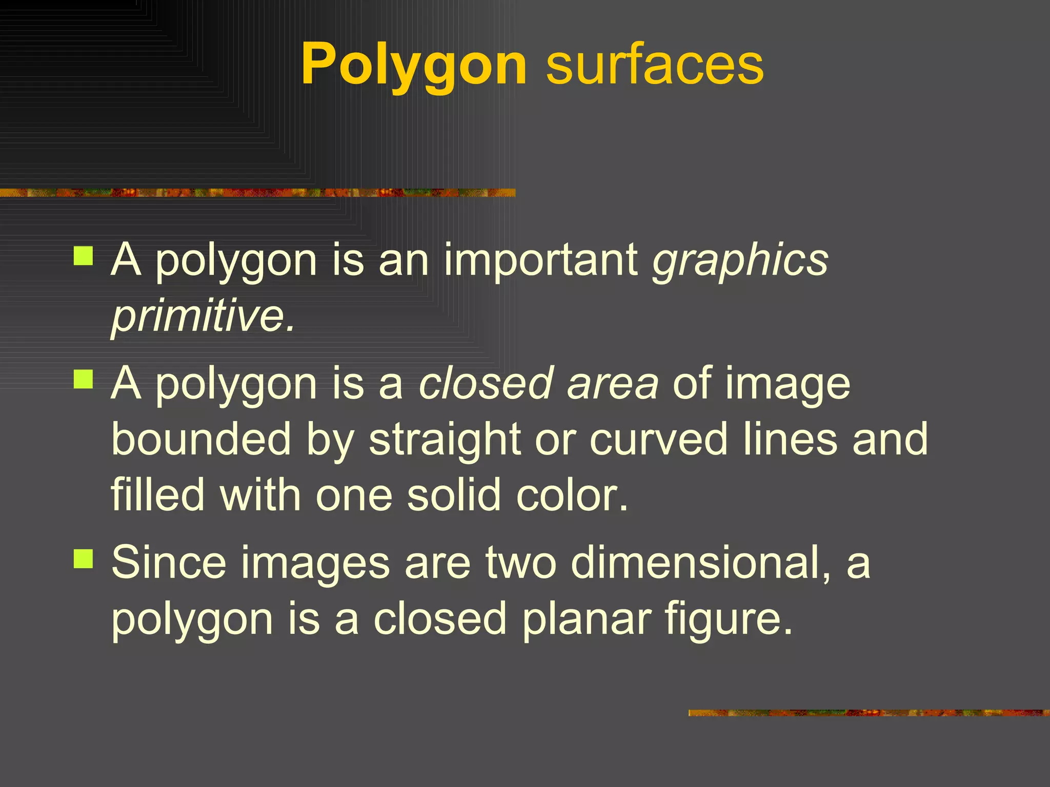 Polygon  surfaces A polygon is an important  graphics primitive.  A polygon is a  closed area  of image bounded by straight or curved lines and filled with one solid color.  Since images are two dimensional, a polygon is a closed planar figure.  