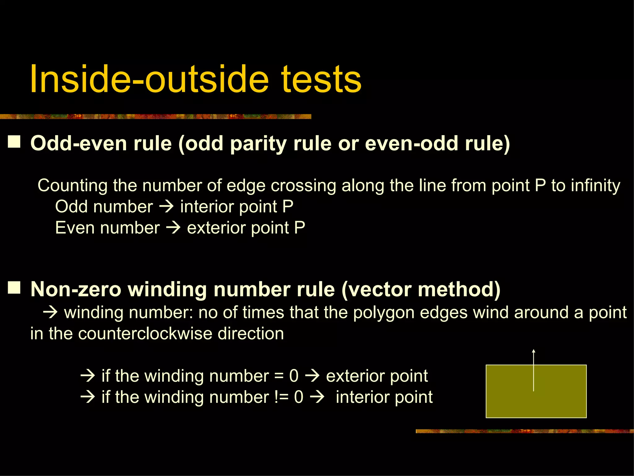 Inside-outside tests  Odd-even rule (odd parity rule or even-odd rule) Counting the number of edge crossing along the line from point P to infinity Odd number    interior point P Even number    exterior point P Non-zero winding number rule (vector method)    winding number: no of times that the polygon edges wind around a point in the counterclockwise direction    if the winding number = 0    exterior point    if the winding number != 0     interior point 