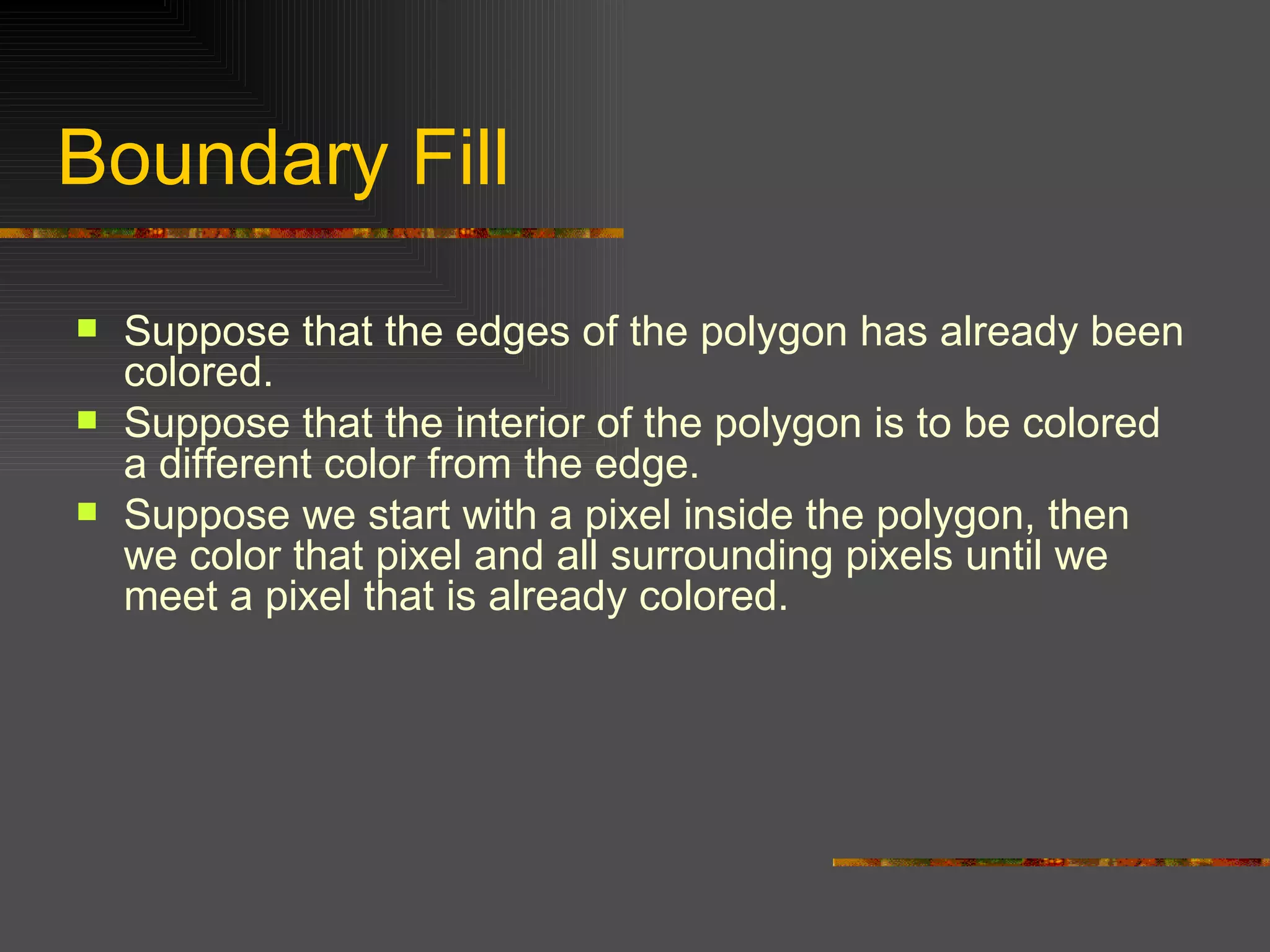 Boundary Fill Suppose that the edges of the polygon has already been colored. Suppose that the interior of the polygon is to be colored a different color from the edge. Suppose we start with a pixel inside the polygon, then we color that pixel and all surrounding pixels until we meet a pixel that is already colored. 