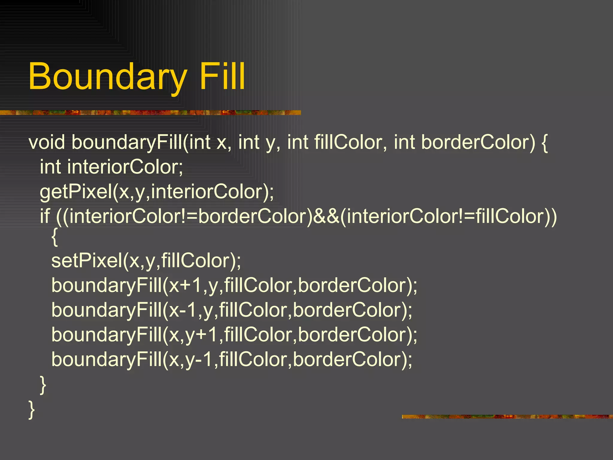 void boundaryFill(int x, int y, int fillColor, int borderColor) { int interiorColor; getPixel(x,y,interiorColor); if ((interiorColor!=borderColor)&&(interiorColor!=fillColor)) { setPixel(x,y,fillColor); boundaryFill(x+1,y,fillColor,borderColor);  boundaryFill(x-1,y,fillColor,borderColor); boundaryFill(x,y+1,fillColor,borderColor); boundaryFill(x,y-1,fillColor,borderColor); } } Boundary Fill 
