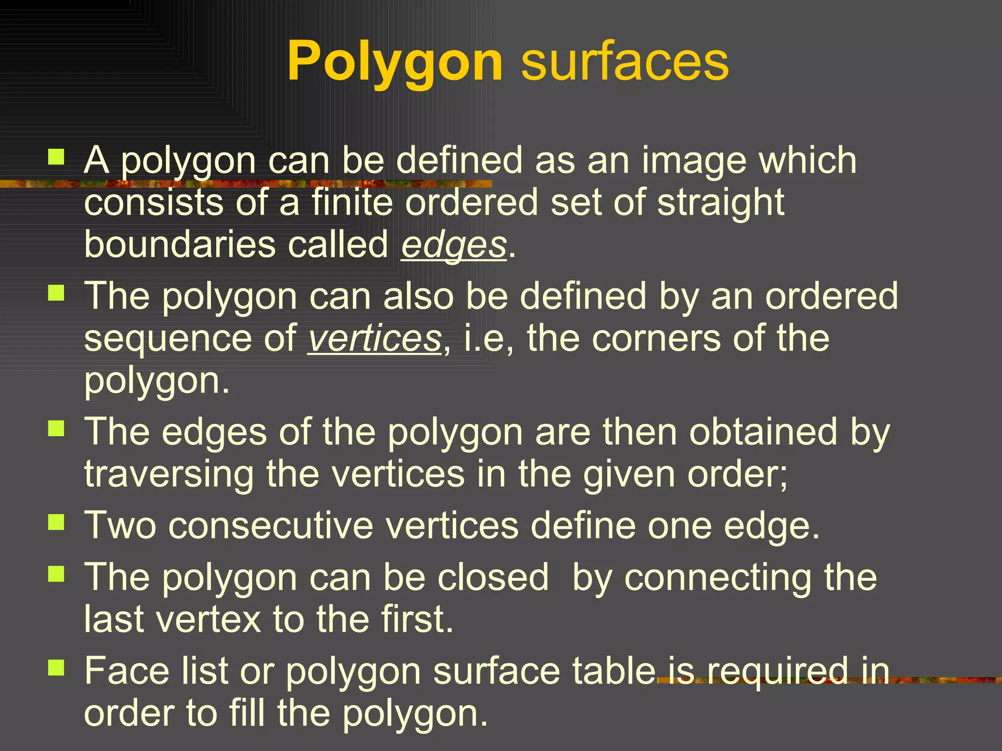 Polygon  surfaces A polygon can be defined as an image which consists of a finite ordered set of straight boundaries called  edges .  The polygon can also be defined by an ordered sequence of  vertices , i.e, the corners of the polygon.  The edges of the polygon are then obtained by traversing the vertices in the given order;  Two consecutive vertices define one edge.  The polygon can be closed  by connecting the last vertex to the first.  Face list or polygon surface table is required in order to fill the polygon.  