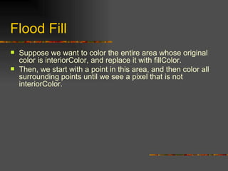 Flood Fill Suppose we want to color the entire area whose original color is interiorColor, and replace it with fillColor. Then, we start with a point in this area, and then color all surrounding points until we see a pixel that is not interiorColor. 