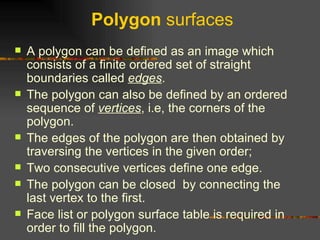 Polygon  surfaces A polygon can be defined as an image which consists of a finite ordered set of straight boundaries called  edges .  The polygon can also be defined by an ordered sequence of  vertices , i.e, the corners of the polygon.  The edges of the polygon are then obtained by traversing the vertices in the given order;  Two consecutive vertices define one edge.  The polygon can be closed  by connecting the last vertex to the first.  Face list or polygon surface table is required in order to fill the polygon.  