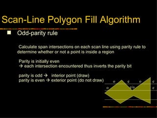 Scan-Line Polygon Fill Algorithm Odd-parity rule Calculate span intersections on each scan line using parity rule to determine whether or not a point is inside a region  Parity is initially even     each intersection encountered thus inverts the parity bit  parity is odd     interior point (draw) parity is even    exterior point (do not draw) o o e e o e/o e 